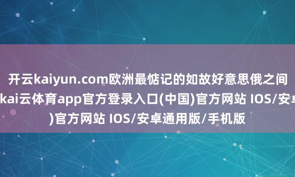 开云kaiyun.com欧洲最惦记的如故好意思俄之间搞“越顶酬酢”-kai云体育app官方登录入口(中国)官方网站 IOS/安卓通用版/手机版