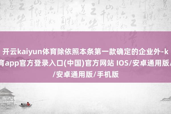 开云kaiyun体育除依照本条第一款确定的企业外-kai云体育app官方登录入口(中国)官方网站 IOS/安卓通用版/手机版