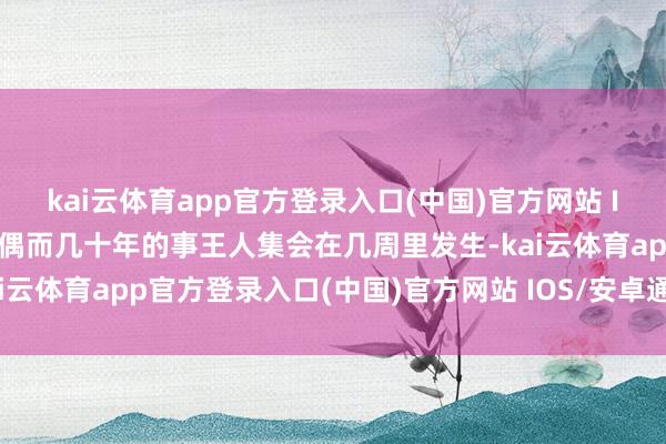 kai云体育app官方登录入口(中国)官方网站 IOS/安卓通用版/手机版偶而几十年的事王人集会在几周里发生-kai云体育app官方登录入口(中国)官方网站 IOS/安卓通用版/手机版