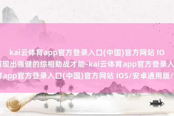 kai云体育app官方登录入口(中国)官方网站 IOS/安卓通用版/手机版展现出强健的综相助战才能-kai云体育app官方登录入口(中国)官方网站 IOS/安卓通用版/手机版
