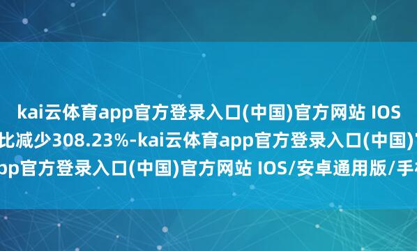 kai云体育app官方登录入口(中国)官方网站 IOS/安卓通用版/手机版同比减少308.23%-kai云体育app官方登录入口(中国)官方网站 IOS/安卓通用版/手机版