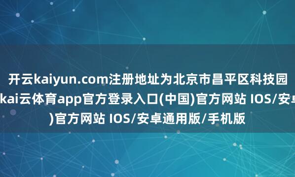 开云kaiyun.com注册地址为北京市昌平区科技园东区华昌路2号-kai云体育app官方登录入口(中国)官方网站 IOS/安卓通用版/手机版