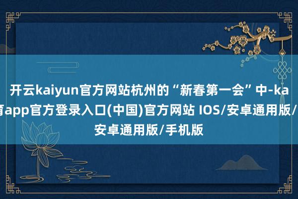 开云kaiyun官方网站杭州的“新春第一会”中-kai云体育app官方登录入口(中国)官方网站 IOS/安卓通用版/手机版