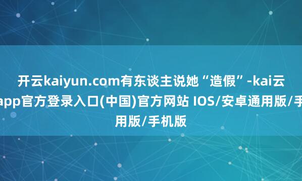 开云kaiyun.com有东谈主说她“造假”-kai云体育app官方登录入口(中国)官方网站 IOS/安卓通用版/手机版