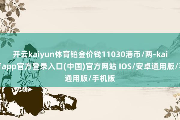 开云kaiyun体育铂金价钱11030港币/两-kai云体育app官方登录入口(中国)官方网站 IOS/安卓通用版/手机版