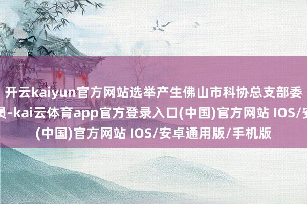 开云kaiyun官方网站选举产生佛山市科协总支部委员会新一届5名委员-kai云体育app官方登录入口(中国)官方网站 IOS/安卓通用版/手机版