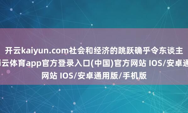 开云kaiyun.com社会和经济的跳跃确乎令东谈主印象长远-kai云体育app官方登录入口(中国)官方网站 IOS/安卓通用版/手机版
