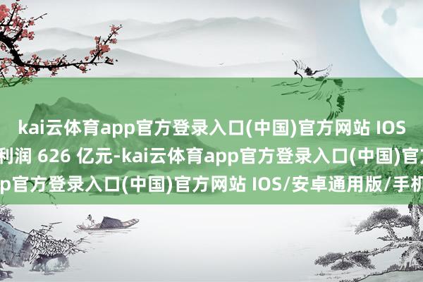 kai云体育app官方登录入口(中国)官方网站 IOS/安卓通用版/手机版净利润 626 亿元-kai云体育app官方登录入口(中国)官方网站 IOS/安卓通用版/手机版