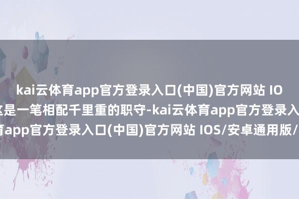 kai云体育app官方登录入口(中国)官方网站 IOS/安卓通用版/手机版这是一笔相配千里重的职守-kai云体育app官方登录入口(中国)官方网站 IOS/安卓通用版/手机版