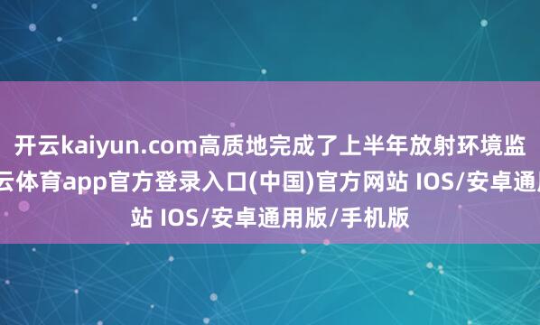 开云kaiyun.com高质地完成了上半年放射环境监测任务-kai云体育app官方登录入口(中国)官方网站 IOS/安卓通用版/手机版