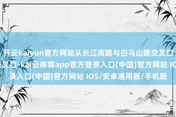 开云kaiyun官方网站从长江南路与白马山路交叉口至长江南路与峨溪路交叉口-kai云体育app官方登录入口(中国)官方网站 IOS/安卓通用版/手机版