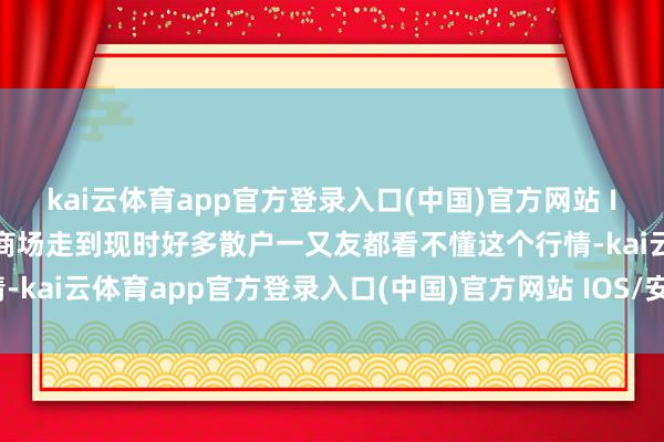 kai云体育app官方登录入口(中国)官方网站 IOS/安卓通用版/手机版商场走到现时好多散户一又友都看不懂这个行情-kai云体育app官方登录入口(中国)官方网站 IOS/安卓通用版/手机版