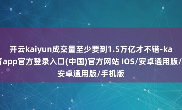 开云kaiyun成交量至少要到1.5万亿才不错-kai云体育app官方登录入口(中国)官方网站 IOS/安卓通用版/手机版
