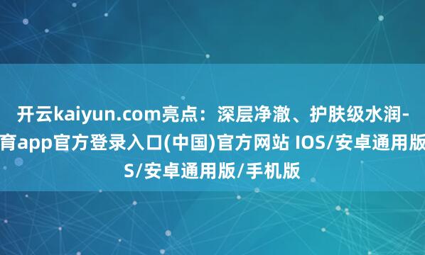 开云kaiyun.com亮点：深层净澈、护肤级水润-kai云体育app官方登录入口(中国)官方网站 IOS/安卓通用版/手机版