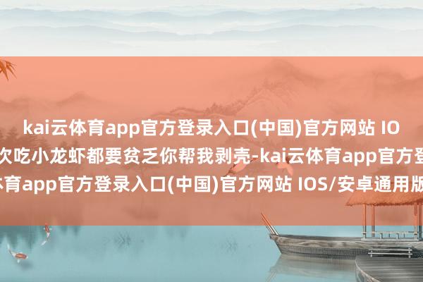 kai云体育app官方登录入口(中国)官方网站 IOS/安卓通用版/手机版每次吃小龙虾都要贫乏你帮我剥壳-kai云体育app官方登录入口(中国)官方网站 IOS/安卓通用版/手机版