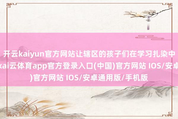 开云kaiyun官方网站让辖区的孩子们在学习扎染中感受传统文化-kai云体育app官方登录入口(中国)官方网站 IOS/安卓通用版/手机版
