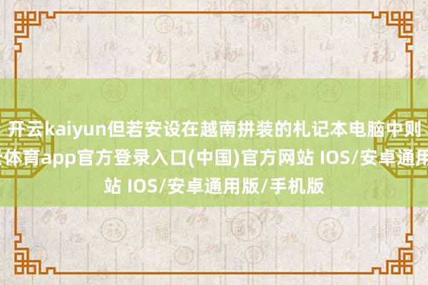 开云kaiyun但若安设在越南拼装的札记本电脑中则免税-kai云体育app官方登录入口(中国)官方网站 IOS/安卓通用版/手机版