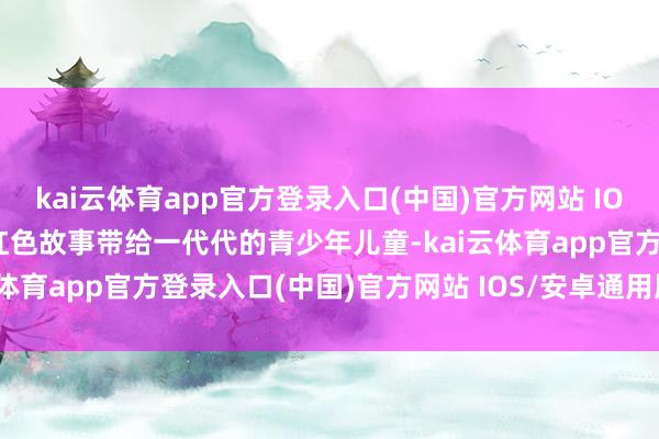 kai云体育app官方登录入口(中国)官方网站 IOS/安卓通用版/手机版把红色故事带给一代代的青少年儿童-kai云体育app官方登录入口(中国)官方网站 IOS/安卓通用版/手机版