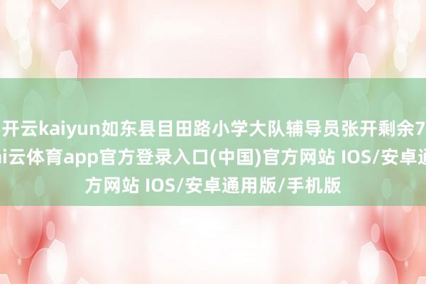 开云kaiyun如东县目田路小学大队辅导员张开剩余72%寇振中-kai云体育app官方登录入口(中国)官方网站 IOS/安卓通用版/手机版