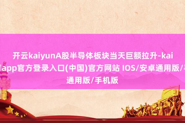 开云kaiyun　　A股半导体板块当天巨额拉升-kai云体育app官方登录入口(中国)官方网站 IOS/安卓通用版/手机版