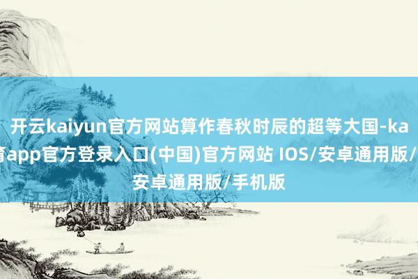 开云kaiyun官方网站算作春秋时辰的超等大国-kai云体育app官方登录入口(中国)官方网站 IOS/安卓通用版/手机版