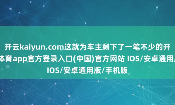 开云kaiyun.com这就为车主剩下了一笔不少的开支-kai云体育app官方登录入口(中国)官方网站 IOS/安卓通用版/手机版