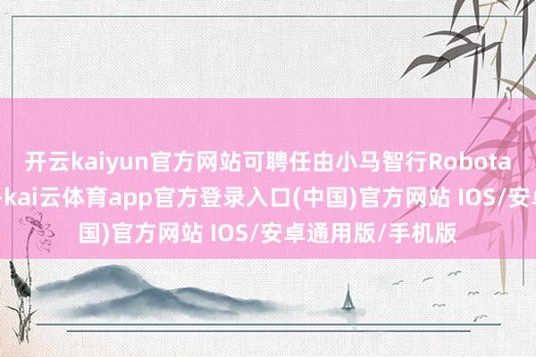 开云kaiyun官方网站可聘任由小马智行Robotaxi车辆提供职业-kai云体育app官方登录入口(中国)官方网站 IOS/安卓通用版/手机版