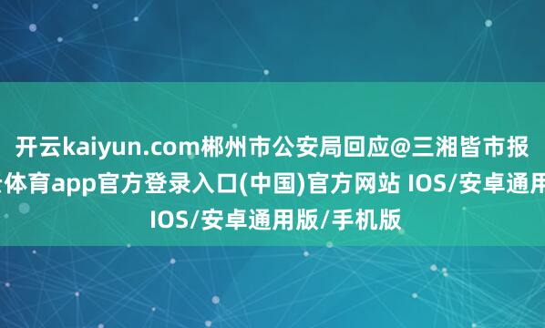 开云kaiyun.com郴州市公安局回应@三湘皆市报记者-kai云体育app官方登录入口(中国)官方网站 IOS/安卓通用版/手机版