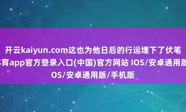 开云kaiyun.com这也为他日后的行运埋下了伏笔-kai云体育app官方登录入口(中国)官方网站 IOS/安卓通用版/手机版