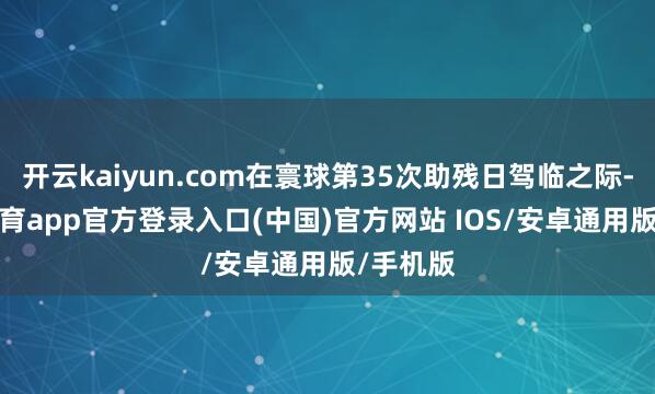 开云kaiyun.com在寰球第35次助残日驾临之际-kai云体育app官方登录入口(中国)官方网站 IOS/安卓通用版/手机版