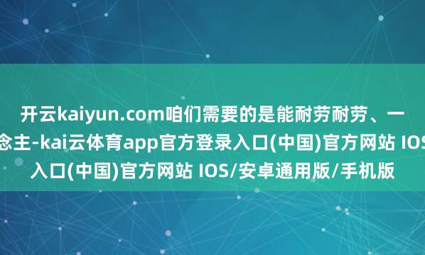 开云kaiyun.com咱们需要的是能耐劳耐劳、一样交流身手强的东说念主-kai云体育app官方登录入口(中国)官方网站 IOS/安卓通用版/手机版