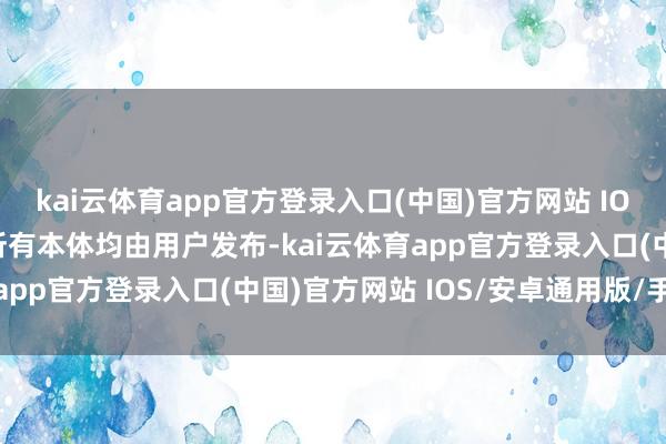 kai云体育app官方登录入口(中国)官方网站 IOS/安卓通用版/手机版所有本体均由用户发布-kai云体育app官方登录入口(中国)官方网站 IOS/安卓通用版/手机版
