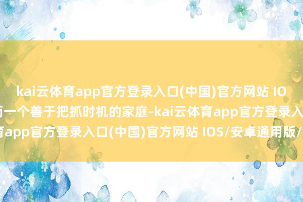 kai云体育app官方登录入口(中国)官方网站 IOS/安卓通用版/手机版而一个善于把抓时机的家庭-kai云体育app官方登录入口(中国)官方网站 IOS/安卓通用版/手机版