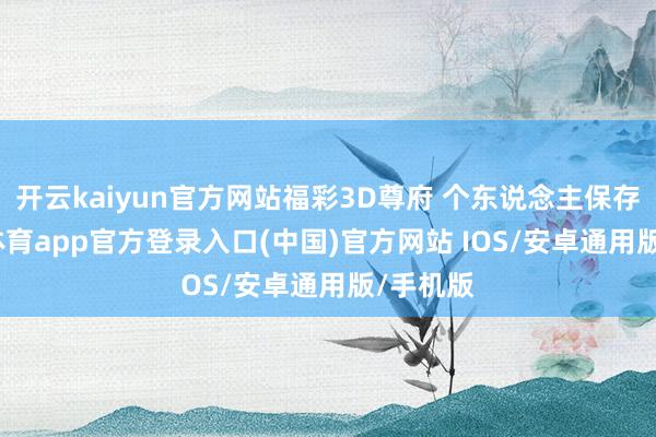 开云kaiyun官方网站福彩3D尊府 个东说念主保存-kai云体育app官方登录入口(中国)官方网站 IOS/安卓通用版/手机版