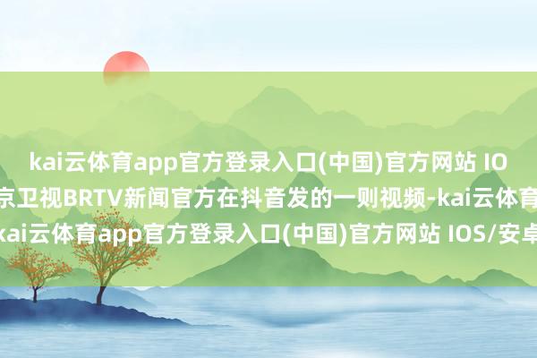 kai云体育app官方登录入口(中国)官方网站 IOS/安卓通用版/手机版北京卫视BRTV新闻官方在抖音发的一则视频-kai云体育app官方登录入口(中国)官方网站 IOS/安卓通用版/手机版