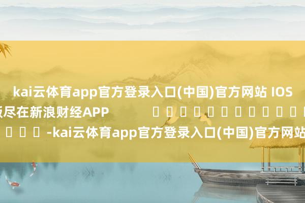 kai云体育app官方登录入口(中国)官方网站 IOS/安卓通用版/手机版尽在新浪财经APP -kai云体育app官方登录入口(中国)官方网站 IOS/安卓通用版/手机版
