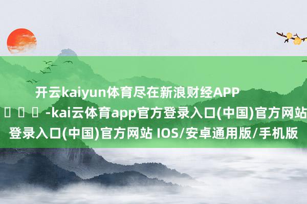 开云kaiyun体育尽在新浪财经APP            													-kai云体育app官方登录入口(中国)官方网站 IOS/安卓通用版/手机版