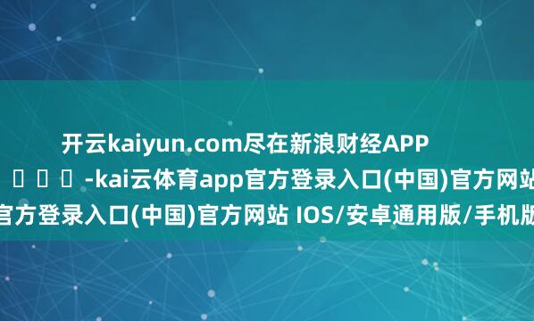 开云kaiyun.com尽在新浪财经APP            													-kai云体育app官方登录入口(中国)官方网站 IOS/安卓通用版/手机版