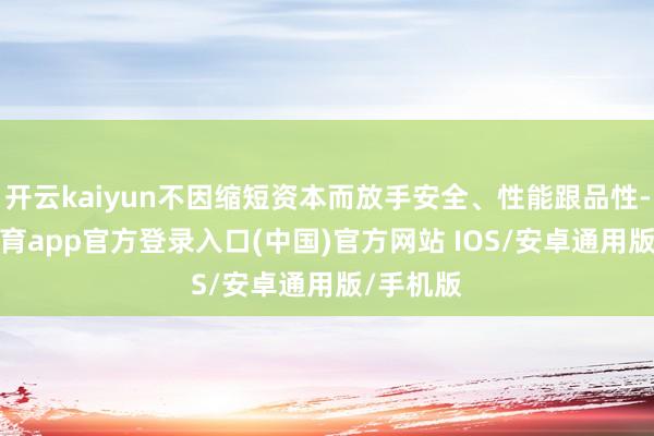 开云kaiyun不因缩短资本而放手安全、性能跟品性-kai云体育app官方登录入口(中国)官方网站 IOS/安卓通用版/手机版