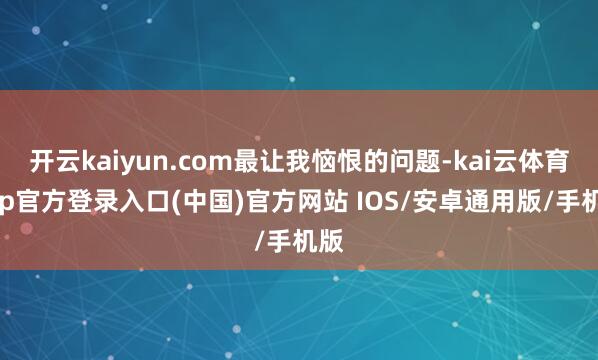 开云kaiyun.com最让我恼恨的问题-kai云体育app官方登录入口(中国)官方网站 IOS/安卓通用版/手机版