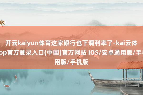 开云kaiyun体育这家银行也下调利率了-kai云体育app官方登录入口(中国)官方网站 IOS/安卓通用版/手机版