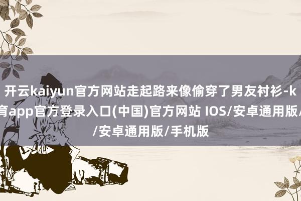 开云kaiyun官方网站走起路来像偷穿了男友衬衫-kai云体育app官方登录入口(中国)官方网站 IOS/安卓通用版/手机版