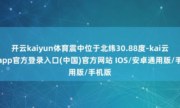 开云kaiyun体育震中位于北纬30.88度-kai云体育app官方登录入口(中国)官方网站 IOS/安卓通用版/手机版