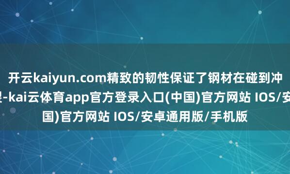 开云kaiyun.com精致的韧性保证了钢材在碰到冲击时不会安适断裂-kai云体育app官方登录入口(中国)官方网站 IOS/安卓通用版/手机版
