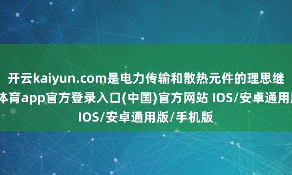 开云kaiyun.com是电力传输和散热元件的理思继承-kai云体育app官方登录入口(中国)官方网站 IOS/安卓通用版/手机版