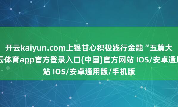 开云kaiyun.com上银甘心积极践行金融“五篇大著述”-kai云体育app官方登录入口(中国)官方网站 IOS/安卓通用版/手机版