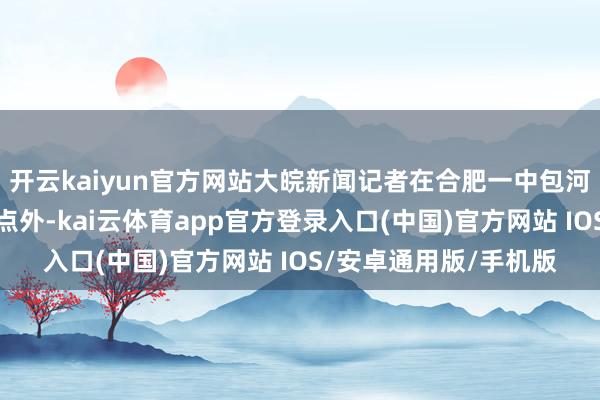 开云kaiyun官方网站大皖新闻记者在合肥一中包河分校（三十二中）考点外-kai云体育app官方登录入口(中国)官方网站 IOS/安卓通用版/手机版