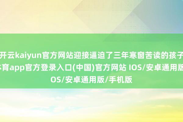 开云kaiyun官方网站迎接逼迫了三年寒窗苦读的孩子-kai云体育app官方登录入口(中国)官方网站 IOS/安卓通用版/手机版