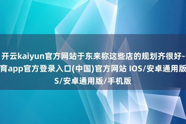 开云kaiyun官方网站于东来称这些店的规划齐很好-kai云体育app官方登录入口(中国)官方网站 IOS/安卓通用版/手机版