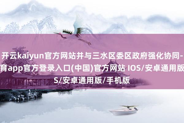 开云kaiyun官方网站并与三水区委区政府强化协同-kai云体育app官方登录入口(中国)官方网站 IOS/安卓通用版/手机版